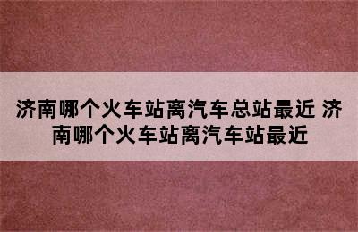 济南哪个火车站离汽车总站最近 济南哪个火车站离汽车站最近